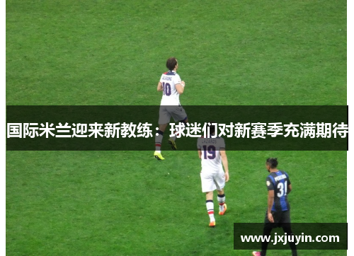 国际米兰迎来新教练：球迷们对新赛季充满期待