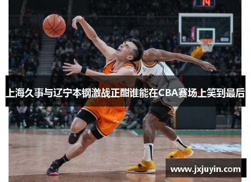 上海久事与辽宁本钢激战正酣谁能在CBA赛场上笑到最后