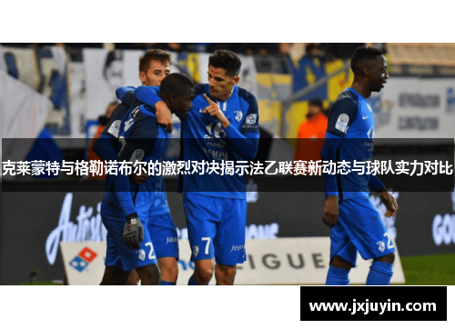 克莱蒙特与格勒诺布尔的激烈对决揭示法乙联赛新动态与球队实力对比