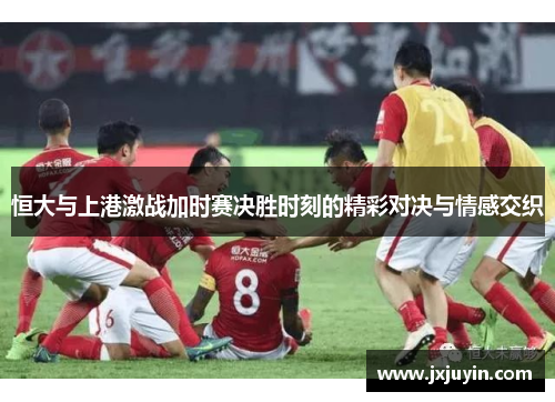 恒大与上港激战加时赛决胜时刻的精彩对决与情感交织