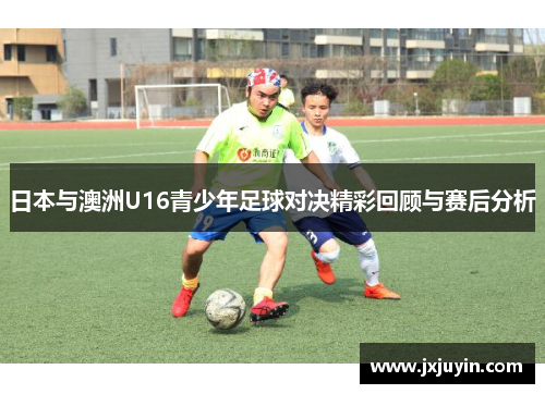 日本与澳洲U16青少年足球对决精彩回顾与赛后分析