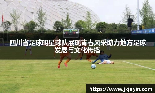 四川省足球明星球队展现青春风采助力地方足球发展与文化传播