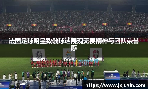 法国足球明星致敬球迷展现无畏精神与团队荣誉感